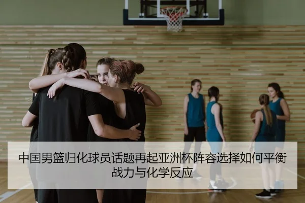 中国男篮归化球员话题再起亚洲杯阵容选择如何平衡战力与化学反应