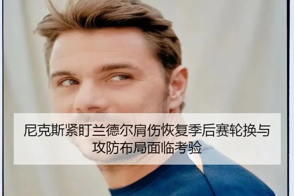 尼克斯紧盯兰德尔肩伤恢复季后赛轮换与攻防布局面临考验