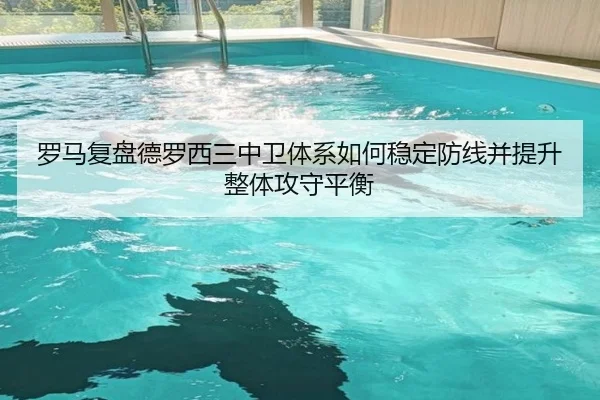 罗马复盘德罗西三中卫体系如何稳定防线并提升整体攻守平衡