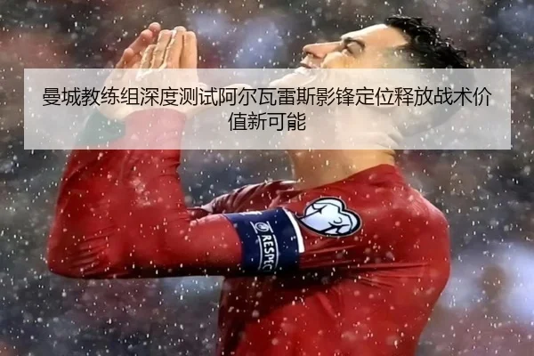 曼城教练组深度测试阿尔瓦雷斯影锋定位释放战术价值新可能