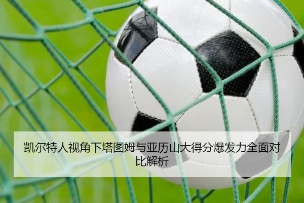 凯尔特人视角下塔图姆与亚历山大得分爆发力全面对比解析