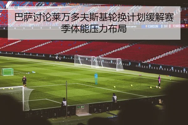 巴萨讨论莱万多夫斯基轮换计划缓解赛季体能压力布局
