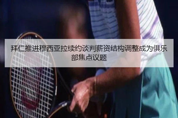 拜仁推进穆西亚拉续约谈判薪资结构调整成为俱乐部焦点议题