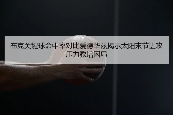 布克关键球命中率对比爱德华兹揭示太阳末节进攻压力骤增困局